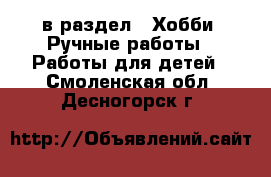  в раздел : Хобби. Ручные работы » Работы для детей . Смоленская обл.,Десногорск г.